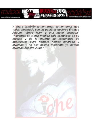 y ahora también lamentarnos, lamentemos que
todos-digámoslo con las palabras de Jorge Enrique
Adoum, “Entre Marx y una mujer desnuda”
“hayamos en cierta medida sido cómplices de su
muerte y de la muerte de centenares de
guerrilleros cuyo nombre hemos ignorado u
olvidado y en ese mismo momento ya hemos
olvidado nuestra culpa”.
 