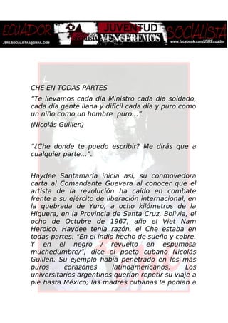 CHE EN TODAS PARTES
“Te llevamos cada día Ministro cada día soldado,
cada día gente llana y difícil cada día y puro como
un niño como un hombre puro…”
(Nicolás Guillen)
“¿Che donde te puedo escribir? Me dirás que a
cualquier parte…”.
Haydee Santamaría inicia así, su conmovedora
carta al Comandante Guevara al conocer que el
artista de la revolución ha caído en combate
frente a su ejército de liberación internacional, en
la quebrada de Yuro, a ocho kilómetros de la
Higuera, en la Provincia de Santa Cruz, Bolivia, el
ocho de Octubre de 1967, año el Viet Nam
Heroico. Haydee tenía razón, el Che estaba en
todas partes: “En el indio hecho de sueño y cobre.
Y en el negro / revuelto en espumosa
muchedumbre/”, dice el poeta cubano Nicolás
Guillen. Su ejemplo había penetrado en los más
puros corazones latinoamericanos. Los
universitarios argentinos querían repetir su viaje a
pie hasta México; las madres cubanas le ponían a
 