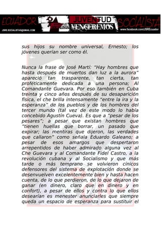 sus hijos su nombre universal, Ernesto; los
jóvenes querían ser como él.
Nunca la frase de José Martí: “Hay hombres que
hasta después de muertos dan luz a la aurora”
apareció tan trasparente, tan cierta, tan
proféticamente dedicada a una persona; Al
Comandante Guevara. Por eso también en Cuba
treinta y cinco años después de su desaparición
física, el che brilla intensamente “entre la ira y la
esperanza” de los pueblos y de los hombres del
tercer mundo (tal vez de este modo lo había
concebido Agustín Cueva). Es que a “pesar de los
pesares”; a pesar que existan hombres que
“tienen huellas que borrar, un pasado que
expirar; las mentiras que dijeron, las verdades
que callaron” como señala Eduardo Galeano; a
pesar de esos amargos que despertaron
arrepentidos de haber admirado alguna vez al
Che Guevara y al Comandante Fidel Castro, a la
revolución cubana y al Socialismo y que más
tarde o más temprano se volvieron cínicos
defensores del sistema de explotación donde se
desenvuelven excelentemente bien y hasta hacen
cuenta, de lo que perdieron, de lo que dejaron de
ganar (en dinero, claro que en dinero y en
confort), a pesar de ellos y contra lo que ellos
desearían es menester anunciarles que siempre
queda un espacio de esperanza para sustituir el
 