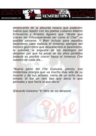 desencanto de la absurda resaca que padecen;
habría que repetir con los poetas cubanos Alberto
Echeverría y Ernesto Agüero que “desde que
crecen los niños/queriendo ser como el Che/” es
posible salvarse. Y Bien incluso para aquellos
desertores cabe todavía el inmenso ejemplo del
heroico guerrillero que desvanecerá el pesimismo,
la soledad, la angustia de los ideólogos del
desamor por que ha pesar de los años perdidos
todavía es posible crecer hasta el inmenso Che
nuestro de cada día…
“Buena parte del Che Guevara, pienso, esa
misteriosa energía que va mucho mas allá de su
muerte y de sus errores, viene de un echo muy
simple; él fue un raro tipo que decía lo que
pensaba y que hacía lo que decía”
(Eduardo Galeano:”El libro de los abrazos)
 