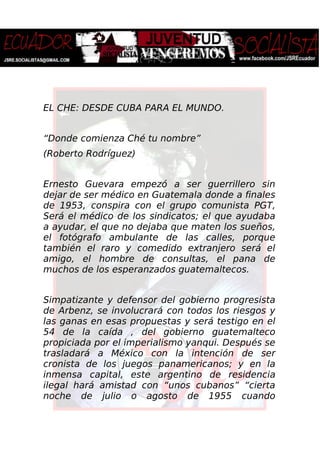 EL CHE: DESDE CUBA PARA EL MUNDO.
“Donde comienza Ché tu nombre”
(Roberto Rodríguez)
Ernesto Guevara empezó a ser guerrillero sin
dejar de ser médico en Guatemala donde a finales
de 1953, conspira con el grupo comunista PGT,
Será el médico de los sindicatos; el que ayudaba
a ayudar, el que no dejaba que maten los sueños,
el fotógrafo ambulante de las calles, porque
también el raro y comedido extranjero será el
amigo, el hombre de consultas, el pana de
muchos de los esperanzados guatemaltecos.
Simpatizante y defensor del gobierno progresista
de Arbenz, se involucrará con todos los riesgos y
las ganas en esas propuestas y será testigo en el
54 de la caída , del gobierno guatemalteco
propiciada por el imperialismo yanqui. Después se
trasladará a México con la intención de ser
cronista de los juegos panamericanos; y en la
inmensa capital, este argentino de residencia
ilegal hará amistad con “unos cubanos” “cierta
noche de julio o agosto de 1955 cuando
 