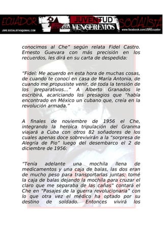 conocimos al Che” según relata Fidel Castro.
Ernesto Guevara con más precisión en los
recuerdos, les dirá en su carta de despedida:
“Fidel: Me acuerdo en esta hora de muchas cosas,
de cuando te conocí en casa de María Antonia, de
cuando me propusiste venir, de toda la tensión de
los preparativos…” A Alberto Granados le
escribirá, acariciando los presagios que “había
encontrado en México un cubano que, creía en la
revolución armada.”
A finales de noviembre de 1956 el Che,
integrando la heroica tripulación del Granma
viajará a Cuba con otros 82 soñadores de los
cuales apenas doce sobrevivirán a la “sorpresa de
Alegría de Pio” luego del desembarco el 2 de
diciembre de 1956:
“Tenía adelante una mochila llena de
medicamentos y una caja de balas, las dos eran
de mucho peso para transportarlas juntas; tomé
la caja de balas dejando la mochila para cruzar el
claro que me separaba de las cañas” contará el
Che en “Pasajes de la guerra revolucionaria” con
lo que otra vez el médico ha optado por su
destino de soldado. Entonces vivirá los
 