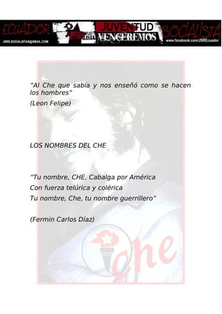 “Al Che que sabía y nos enseñó como se hacen
los hombres”
(Leon Felipe)
LOS NOMBRES DEL CHE
“Tu nombre, CHE, Cabalga por América
Con fuerza telúrica y colérica
Tu nombre, Che, tu nombre guerrillero”
(Fermin Carlos Díaz)
 