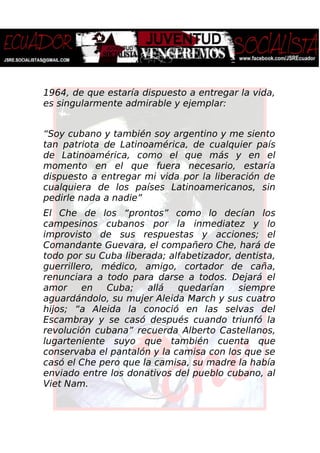 1964, de que estaría dispuesto a entregar la vida,
es singularmente admirable y ejemplar:
“Soy cubano y también soy argentino y me siento
tan patriota de Latinoamérica, de cualquier país
de Latinoamérica, como el que más y en el
momento en el que fuera necesario, estaría
dispuesto a entregar mi vida por la liberación de
cualquiera de los países Latinoamericanos, sin
pedirle nada a nadie”
El Che de los “prontos” como lo decían los
campesinos cubanos por la inmediatez y lo
improvisto de sus respuestas y acciones; el
Comandante Guevara, el compañero Che, hará de
todo por su Cuba liberada; alfabetizador, dentista,
guerrillero, médico, amigo, cortador de caña,
renunciara a todo para darse a todos. Dejará el
amor en Cuba; allá quedarían siempre
aguardándolo, su mujer Aleida March y sus cuatro
hijos; “a Aleida la conoció en las selvas del
Escambray y se casó después cuando triunfó la
revolución cubana” recuerda Alberto Castellanos,
lugarteniente suyo que también cuenta que
conservaba el pantalón y la camisa con los que se
casó el Che pero que la camisa, su madre la había
enviado entre los donativos del pueblo cubano, al
Viet Nam.
 