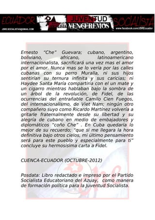 Ernesto “Che” Guevara; cubano, argentino,
boliviano, africano, latinoamericano
internacionalista, sacrificará una vez mas el amor
por el amor. Nunca mas se lo vería por las calles
cubanas con su perro Muralla, ni sus hijos
sentirían su ternura infinita y sus caricias; ni
Haydee Santa María compartiría con el un mate y
un cigarro mientras hablaban bajo la sombra de
un árbol de la revolución, de Fidel, de las
ocurrencias del entrañable Camilo Cien Fuegos,
del internacionalismo, de Viet Nam; ningún otro
compañero suyo como Ricardo Martínez volvería a
gritarle fraternalmente desde su libertad y su
alegría de cubano en medio de embajadores y
diplomáticos “coño Che” . En Cuba quedaría lo
mejor de su recuerdo; “que si me llegara la hora
definitiva bajo otros cielos, mi último pensamiento
será para este pueblo y especialmente para ti”
concluye su hermosísima carta a Fidel.
CUENCA-ECUADOR (OCTUBRE-2012)
Posdata: Libro redactado e impreso por el Partido
Socialista Educatoriano del Azuay, como manera
de formación política para la Juventud Socialista.
 