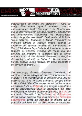 desaparezca de todos los espacios; “ Que su
amigo Fidel mandó que lo mataran, que lo
asesinaron en Santo Domingo o en Guatemala,
que lo desvanecieron sin dejar rastro”, difundirían
sus inverosímiles calumnias los imperialistas
antes de poder asesinarl0 finalmente el Bolivia.
“Hola Saturno, tenemos a Papá” trasmitirá su
mensaje cifrado el capitán Prado, cuando lo
capturan con graves heridas en la quebrada de
Yuro; “Saluden a Papá” dispondrá su muerte en la
Higuera el General Ovando; de modo que los
serviles del imperio le llamaron con el tierno
nombre con el que Ernesto Guevara se despide
de sus hijos, al salir de Cuba. “... Hasta siempre
hijitos, espero verlos todavía. Un beso grandote y
un abrazo de papá”.
Sin embargo, Ernesto Guevara “volviendo al
camino, con su adarga al brazo” sobrevivía a la
muerte y a la ingratitud de la desmemoria. Asi se
observa hasta la Victoria Siempre, porque como
lo dice Fidel “Del Che no se podrá hablar nunca
en pasado”. Es el Pelao de los amigos argentinos
de su adolescencia que lo apodaban de este
modo porque llevaba el pelo muy corto; es Luis en
el cuento “Reunión” de Cortázar, es el Ernestico
de su padre Ernesto Guevara Linch, es Fernando
Sacamuelas como se llamaba el mismo en la
guerrilla boliviana por sus frecuentes extracciones
 