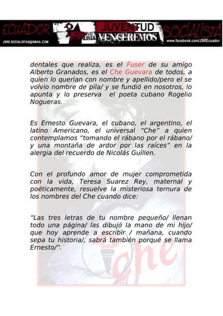 dentales que realiza, es el Fuser de su amigo
Alberto Granados, es el Che Guevara de todos, a
quien lo querian con nombre y apellido/pero el se
volvio nombre de pila/ y se fundió en nosotros, lo
apunta y lo preserva el poeta cubano Rogelio
Nogueras.
Es Ernesto Guevara, el cubano, el argentino, el
latino Americano, el universal “Che” a quien
contemplamos “tomando el rábano por el rábano/
y una montaña de ardor por las raíces” en la
alergia del recuerdo de Nicolás Guillen.
Con el profundo amor de mujer comprometida
con la vida, Teresa Suarez Rey, maternal y
poéticamente, resuelve la misteriosa ternura de
los nombres del Che cuando dice:
“Las tres letras de tu nombre pequeño/ llenan
todo una página/ las dibujó la mano de mi hijo/
que hoy aprende a escribir / mañana, cuando
sepa tu historia/, sabrá también porqué se llama
Ernesto/”.
 