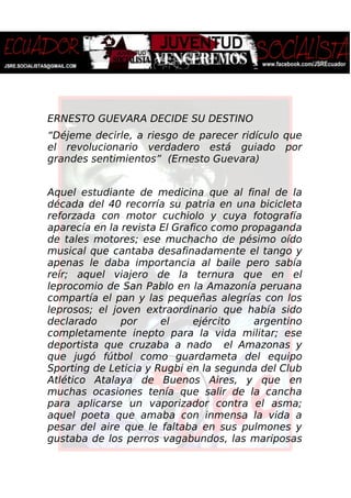 ERNESTO GUEVARA DECIDE SU DESTINO
“Déjeme decirle, a riesgo de parecer ridículo que
el revolucionario verdadero está guiado por
grandes sentimientos” (Ernesto Guevara)
Aquel estudiante de medicina que al final de la
década del 40 recorría su patria en una bicicleta
reforzada con motor cuchiolo y cuya fotografía
aparecía en la revista El Grafico como propaganda
de tales motores; ese muchacho de pésimo oído
musical que cantaba desafinadamente el tango y
apenas le daba importancia al baile pero sabía
reír; aquel viajero de la ternura que en el
leprocomio de San Pablo en la Amazonía peruana
compartía el pan y las pequeñas alegrías con los
leprosos; el joven extraordinario que había sido
declarado por el ejército argentino
completamente inepto para la vida militar; ese
deportista que cruzaba a nado el Amazonas y
que jugó fútbol como guardameta del equipo
Sporting de Leticia y Rugbi en la segunda del Club
Atlético Atalaya de Buenos Aires, y que en
muchas ocasiones tenía que salir de la cancha
para aplicarse un vaporizador contra el asma;
aquel poeta que amaba con inmensa la vida a
pesar del aire que le faltaba en sus pulmones y
gustaba de los perros vagabundos, las mariposas
 
