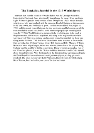The Black Sox Scandal in the 1919 World Series
The Black Sox Scandal in the 1919 World Series was the Chicago White Sox
losing to the Cincinnati Reds intentionally in exchange for money from gamblers.
Eight White Sox players were accused of this fixing in the 1920 s which includes
what is was, who was involved, and the outcome. Baseball became a famous game
in the late 1800 s, and continued to grow. The first World Series was played in
1903, and the annual contest between the two top teams quickly became one of the
most anticipated events in America. More and more people kept attending each
year. In 1919 the World Series was expected to be profitable, and it did reach a
large attendance. It was such a big event, and many other major devious events
were involved. There was not one single person behind the scandal, but there was
many people involved. Two men were known to be more involved in the scandal
than anybody else, William Thomas Sleepy Bill Burns and Billy Maharg. William
Burns was an ex major league pitcher and was the connection to the players. Billy
Maharg was the gambler with the connections. Those two men approached two of
the White Sox players, Pitcher Ed Cicotte and First Baseman Arnold Chick Gandil,
about fixing the Series. After thinking about the decisions they were making Cicotte
and Gandil decided it would not work with just two players, so they got others
involved. The other players were Lefty Williams, Happy Felsch, Swede Risberg,
Buck Weaver, Fred McMullin, and one of the best and most
 