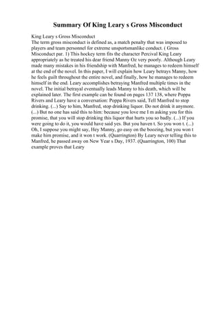 Summary Of King Leary s Gross Misconduct
King Leary s Gross Misconduct
The term gross misconduct is defined as, a match penalty that was imposed to
players and team personnel for extreme unsportsmanlike conduct. ( Gross
Misconduct par. 1) This hockey term fits the character Percival King Leary
appropriately as he treated his dear friend Manny Oz very poorly. Although Leary
made many mistakes in his friendship with Manfred, he manages to redeem himself
at the end of the novel. In this paper, I will explain how Leary betrays Manny, how
he feels guilt throughout the entire novel, and finally, how he manages to redeem
himself in the end. Leary accomplishes betraying Manfred multiple times in the
novel. The initial betrayal eventually leads Manny to his death, which will be
explained later. The first example can be found on pages 137 138, where Poppa
Rivers and Leary have a conversation: Poppa Rivers said, Tell Manfred to stop
drinking. (...) Say to him, Manfred, stop drinking liquor. Do not drink it anymore.
(...) But no one has said this to him: because you love me I m asking you for this
promise, that you will stop drinking this liquor that hurts you so badly. (...) If you
were going to do it, you would have said yes. But you haven t. So you won t. (...)
Oh, I suppose you might say, Hey Manny, go easy on the boozing, but you won t
make him promise, and it won t work. (Quarrington) By Leary never telling this to
Manfred, he passed away on New Year s Day, 1937. (Quarrington, 100) That
example proves that Leary
 