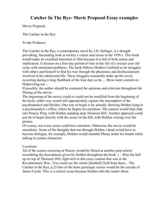 Catcher In The Rye- Movie Proposal Essay examples
Movie Proposal:
The Catcher in the Rye
To the Producer:
The Catcher in the Rye, a contemporary novel by J.D. Salinger, is a thought
provoking, fascinating look at society s values and issues in the 1950 s. This book
would make an excellent transition to film because it is full of both action and
implication. It focuses on a four day period of time in the life of a sixteen year old
cynic with emotional problems. The book follows Holden Caulfield as he struggles
with others and himself to find his way through the phoniness and disillusionment
involved in his adolescent life. These struggles essentially make up the novel,
occurring during a long flashback of the four days as he ... Show more content on
Helpwriting.net ...
If possible, the author should be contacted for opinions and criticism throughout the
filming of the movie.
The beginning of the movie could or could not be modified from the beginning of
the book; either way would still appropriately capture the atmosphere of the
psychoanalyst and Holden. One way to begin is by actually showing Holden lying in
a psychoanalyst s office, where he begins his narration. The camera would then fade
into Pencey Prep, with Holden standing atop Thomsen Hill. Another approach could
just be to begin directly with the scene on the hill, with Holden voicing over the
picture.
Of course, not every scene could have narration. Otherwise the movie would be
unrealistic. Some of the thoughts that run through Holden s head would have to
become dialogue, for example, Holden would mumble Phony under his breath while
talking to certain characters.
Locations:
All of the scenes occurring at Pencey would be filmed at another prep school
resembling the descriptions given by Holden throughout the book. ( ...Way the hell
up on top of Thomsen Hill, right next to this crazy cannon that was in the
Revolutionary War...You could see the whole [football] field from there... The
Catcher in the Rye, p.2) One of the more grotesque scenes would be the suicide of
James Castle. This is a critical scene because Holden tells the reader about
 