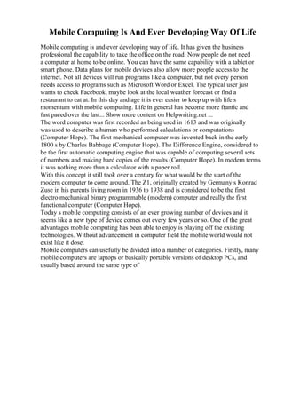 Mobile Computing Is And Ever Developing Way Of Life
Mobile computing is and ever developing way of life. It has given the business
professional the capability to take the office on the road. Now people do not need
a computer at home to be online. You can have the same capability with a tablet or
smart phone. Data plans for mobile devices also allow more people access to the
internet. Not all devices will run programs like a computer, but not every person
needs access to programs such as Microsoft Word or Excel. The typical user just
wants to check Facebook, maybe look at the local weather forecast or find a
restaurant to eat at. In this day and age it is ever easier to keep up with life s
momentum with mobile computing. Life in general has become more frantic and
fast paced over the last... Show more content on Helpwriting.net ...
The word computer was first recorded as being used in 1613 and was originally
was used to describe a human who performed calculations or computations
(Computer Hope). The first mechanical computer was invented back in the early
1800 s by Charles Babbage (Computer Hope). The Difference Engine, considered to
be the first automatic computing engine that was capable of computing several sets
of numbers and making hard copies of the results (Computer Hope). In modern terms
it was nothing more than a calculator with a paper roll.
With this concept it still took over a century for what would be the start of the
modern computer to come around. The Z1, originally created by Germany s Konrad
Zuse in his parents living room in 1936 to 1938 and is considered to be the first
electro mechanical binary programmable (modern) computer and really the first
functional computer (Computer Hope).
Today s mobile computing consists of an ever growing number of devices and it
seems like a new type of device comes out every few years or so. One of the great
advantages mobile computing has been able to enjoy is playing off the existing
technologies. Without advancement in computer field the mobile world would not
exist like it dose.
Mobile computers can usefully be divided into a number of categories. Firstly, many
mobile computers are laptops or basically portable versions of desktop PCs, and
usually based around the same type of
 
