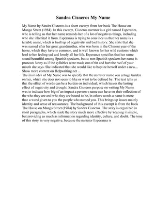 Sandra Cisneros My Name
My Name by Sandra Cisneros is a short excerpt from her book The House on
Mango Street (1984). In this excerpt, Cisneros narrator is a girl named Esperanza,
who is telling us that her name reminds her of a lot of negatives things, including
who she inherited it from. Esperanza is trying to convince us that her name is a
terrible name, which is built up of negativity and bad history. She state that she
was named after her great grandmother, who was born in the Chinese year of the
horse, which they have in common, and is well known for her wild customs which
lead to her feeling sad and lonely all her life. Esperanza specifies that her name
sound beautiful among Spanish speakers, but to non Spanish speakers her name is
pronoun funny as if the syllables were made out of tin and hurt the roof of your
mouth she says. She indicated that she would like to baptize herself under a new...
Show more content on Helpwriting.net ...
The main idea of My Name was to specify that the narrator name was a huge burden
on her, which she does not seem to like or want to be defined by. The text tells us
that the effect of words can be a burden on individual, which leaves the lasting
effect of negativity and drought. Sandra Cisneros purpose on writing My Name
was to indicate how big of an impact a person s name can have on their reflection of
the who they are and who they are bound to be, in others words a name is more
than a word given to you the people who named you. This brings up issues mainly
identity and sense of reassurance. The background of this excerpt is from the book
The House on Mango Street (1984) by Sandra Cisneros. The story is organized in
short paragraphs, which made the story much more effective by keeping it simple,
but providing as much as information regarding identity, culture, and doubt. The tone
of this story in very negative, because the narrator Esperanza is
 