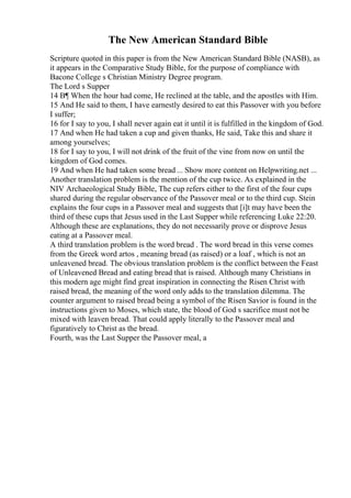 The New American Standard Bible
Scripture quoted in this paper is from the New American Standard Bible (NASB), as
it appears in the Comparative Study Bible, for the purpose of compliance with
Bacone College s Christian Ministry Degree program.
The Lord s Supper
14 В¶ When the hour had come, He reclined at the table, and the apostles with Him.
15 And He said to them, I have earnestly desired to eat this Passover with you before
I suffer;
16 for I say to you, I shall never again eat it until it is fulfilled in the kingdom of God.
17 And when He had taken a cup and given thanks, He said, Take this and share it
among yourselves;
18 for I say to you, I will not drink of the fruit of the vine from now on until the
kingdom of God comes.
19 And when He had taken some bread ... Show more content on Helpwriting.net ...
Another translation problem is the mention of the cup twice. As explained in the
NIV Archaeological Study Bible, The cup refers either to the first of the four cups
shared during the regular observance of the Passover meal or to the third cup. Stein
explains the four cups in a Passover meal and suggests that [i]t may have been the
third of these cups that Jesus used in the Last Supper while referencing Luke 22:20.
Although these are explanations, they do not necessarily prove or disprove Jesus
eating at a Passover meal.
A third translation problem is the word bread . The word bread in this verse comes
from the Greek word artos , meaning bread (as raised) or a loaf , which is not an
unleavened bread. The obvious translation problem is the conflict between the Feast
of Unleavened Bread and eating bread that is raised. Although many Christians in
this modern age might find great inspiration in connecting the Risen Christ with
raised bread, the meaning of the word only adds to the translation dilemma. The
counter argument to raised bread being a symbol of the Risen Savior is found in the
instructions given to Moses, which state, the blood of God s sacrifice must not be
mixed with leaven bread. That could apply literally to the Passover meal and
figuratively to Christ as the bread.
Fourth, was the Last Supper the Passover meal, a
 