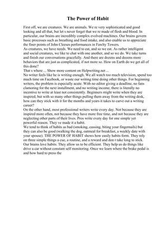 The Power of Habit
First off, we are creatures. We are animals. We re very sophisticated and good
looking and all that, but let s never forget that we re made of flesh and blood. In
particular, our brains are incredibly complex evolved machines. Our brains govern
basic processes such as breathing and food intake, and also enable us to appreciate
the finer points of John Cleeses performances in Fawlty Towers.
As creatures, we have needs. We need to eat, and so we eat. As rather intelligent
and social creatures, we like to chat with one another, and so we do. We take turns
and finish our conversations gracefully. And there are dozens and dozens more
behaviors that are just as complicated, if not more so. How on Earth do we get all of
this done?
That s where ... Show more content on Helpwriting.net ...
No writer feels like he is writing enough. We all watch too much television, spend too
much time on Facebook, or waste our writing time doing other things. For beginning
writers, the problem is especially acute. With no editor giving a deadline, no fans
clamoring for the next installment, and no writing income, there is literally no
incentive to write at least not consistently. Beginners might write when they are
inspired, but with so many other things pulling them away from the writing desk,
how can they stick with it for the months and years it takes to carve out a writing
career?
On the other hand, most professional writers write every day. Not because they are
inspired more often, not because they have more free time, and not because they are
neglecting other parts of their lives. Pros write every day for one simple yet
powerful reason. They ve made it a habit.
We tend to think of habits as bad (smoking, cussing, biting your fingernails) but
they can also be good (walking the dog, oatmeal for breakfast, a weekly date with
your spouse). THE POWER OF HABIT shows how easily habits form. They rely
on three simple things a cue, a routine, and a reward and don t take long to stick.
Our brains love habits. They allow us to be efficient. They help us do things like
drive a car without constant self monitoring. Once we learn where the brake pedal is
and how hard to press the
 