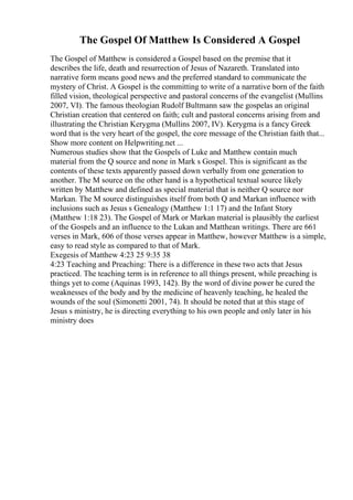The Gospel Of Matthew Is Considered A Gospel
The Gospel of Matthew is considered a Gospel based on the premise that it
describes the life, death and resurrection of Jesus of Nazareth. Translated into
narrative form means good news and the preferred standard to communicate the
mystery of Christ. A Gospel is the committing to write of a narrative born of the faith
filled vision, theological perspective and pastoral concerns of the evangelist (Mullins
2007, VI). The famous theologian Rudolf Bultmann saw the gospelas an original
Christian creation that centered on faith; cult and pastoral concerns arising from and
illustrating the Christian Kerygma (Mullins 2007, IV). Kerygma is a fancy Greek
word that is the very heart of the gospel, the core message of the Christian faith that...
Show more content on Helpwriting.net ...
Numerous studies show that the Gospels of Luke and Matthew contain much
material from the Q source and none in Mark s Gospel. This is significant as the
contents of these texts apparently passed down verbally from one generation to
another. The M source on the other hand is a hypothetical textual source likely
written by Matthew and defined as special material that is neither Q source nor
Markan. The M source distinguishes itself from both Q and Markan influence with
inclusions such as Jesus s Genealogy (Matthew 1:1 17) and the Infant Story
(Matthew 1:18 23). The Gospel of Mark or Markan material is plausibly the earliest
of the Gospels and an influence to the Lukan and Matthean writings. There are 661
verses in Mark, 606 of those verses appear in Matthew, however Matthew is a simple,
easy to read style as compared to that of Mark.
Exegesis of Matthew 4:23 25 9:35 38
4:23 Teaching and Preaching: There is a difference in these two acts that Jesus
practiced. The teaching term is in reference to all things present, while preaching is
things yet to come (Aquinas 1993, 142). By the word of divine power he cured the
weaknesses of the body and by the medicine of heavenly teaching, he healed the
wounds of the soul (Simonetti 2001, 74). It should be noted that at this stage of
Jesus s ministry, he is directing everything to his own people and only later in his
ministry does
 