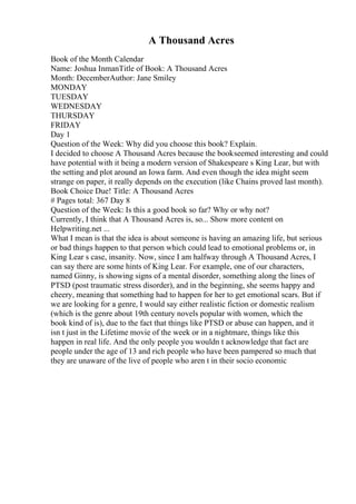 A Thousand Acres
Book of the Month Calendar
Name: Joshua InmanTitle of Book: A Thousand Acres
Month: DecemberAuthor: Jane Smiley
MONDAY
TUESDAY
WEDNESDAY
THURSDAY
FRIDAY
Day 1
Question of the Week: Why did you choose this book? Explain.
I decided to choose A Thousand Acres because the bookseemed interesting and could
have potential with it being a modern version of Shakespeare s King Lear, but with
the setting and plot around an Iowa farm. And even though the idea might seem
strange on paper, it really depends on the execution (like Chains proved last month).
Book Choice Due! Title: A Thousand Acres
# Pages total: 367 Day 8
Question of the Week: Is this a good book so far? Why or why not?
Currently, I think that A Thousand Acres is, so... Show more content on
Helpwriting.net ...
What I mean is that the idea is about someone is having an amazing life, but serious
or bad things happen to that person which could lead to emotional problems or, in
King Lear s case, insanity. Now, since I am halfway through A Thousand Acres, I
can say there are some hints of King Lear. For example, one of our characters,
named Ginny, is showing signs of a mental disorder, something along the lines of
PTSD (post traumatic stress disorder), and in the beginning, she seems happy and
cheery, meaning that something had to happen for her to get emotional scars. But if
we are looking for a genre, I would say either realistic fiction or domestic realism
(which is the genre about 19th century novels popular with women, which the
book kind of is), due to the fact that things like PTSD or abuse can happen, and it
isn t just in the Lifetime movie of the week or in a nightmare, things like this
happen in real life. And the only people you wouldn t acknowledge that fact are
people under the age of 13 and rich people who have been pampered so much that
they are unaware of the live of people who aren t in their socio economic
 