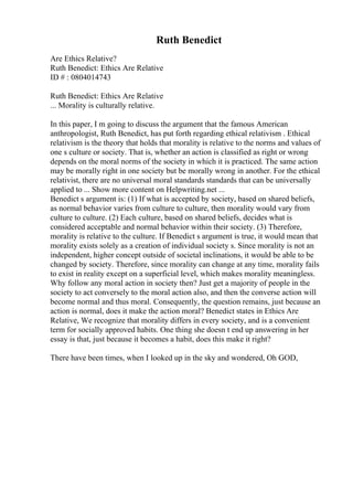 Ruth Benedict
Are Ethics Relative?
Ruth Benedict: Ethics Are Relative
ID # : 0804014743
Ruth Benedict: Ethics Are Relative
... Morality is culturally relative.
In this paper, I m going to discuss the argument that the famous American
anthropologist, Ruth Benedict, has put forth regarding ethical relativism . Ethical
relativism is the theory that holds that morality is relative to the norms and values of
one s culture or society. That is, whether an action is classified as right or wrong
depends on the moral norms of the society in which it is practiced. The same action
may be morally right in one society but be morally wrong in another. For the ethical
relativist, there are no universal moral standards standards that can be universally
applied to ... Show more content on Helpwriting.net ...
Benedict s argument is: (1) If what is accepted by society, based on shared beliefs,
as normal behavior varies from culture to culture, then morality would vary from
culture to culture. (2) Each culture, based on shared beliefs, decides what is
considered acceptable and normal behavior within their society. (3) Therefore,
morality is relative to the culture. If Benedict s argument is true, it would mean that
morality exists solely as a creation of individual society s. Since morality is not an
independent, higher concept outside of societal inclinations, it would be able to be
changed by society. Therefore, since morality can change at any time, morality fails
to exist in reality except on a superficial level, which makes morality meaningless.
Why follow any moral action in society then? Just get a majority of people in the
society to act conversely to the moral action also, and then the converse action will
become normal and thus moral. Consequently, the question remains, just because an
action is normal, does it make the action moral? Benedict states in Ethics Are
Relative, We recognize that morality differs in every society, and is a convenient
term for socially approved habits. One thing she doesn t end up answering in her
essay is that, just because it becomes a habit, does this make it right?
There have been times, when I looked up in the sky and wondered, Oh GOD,
 