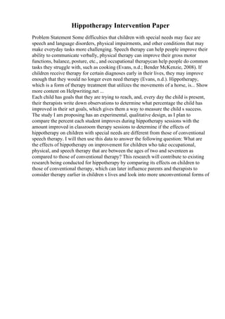 Hippotherapy Intervention Paper
Problem Statement Some difficulties that children with special needs may face are
speech and language disorders, physical impairments, and other conditions that may
make everyday tasks more challenging. Speech therapy can help people improve their
ability to communicate verbally, physical therapy can improve their gross motor
functions, balance, posture, etc., and occupational therapycan help people do common
tasks they struggle with, such as cooking (Evans, n.d.; Bender McKenzie, 2008). If
children receive therapy for certain diagnoses early in their lives, they may improve
enough that they would no longer even need therapy (Evans, n.d.). Hippotherapy,
which is a form of therapy treatment that utilizes the movements of a horse, is... Show
more content on Helpwriting.net ...
Each child has goals that they are trying to reach, and, every day the child is present,
their therapists write down observations to determine what percentage the child has
improved in their set goals, which gives them a way to measure the child s success.
The study I am proposing has an experimental, qualitative design, as I plan to
compare the percent each student improves during hippotherapy sessions with the
amount improved in classroom therapy sessions to determine if the effects of
hippotherapy on children with special needs are different from those of conventional
speech therapy. I will then use this data to answer the following question: What are
the effects of hippotherapy on improvement for children who take occupational,
physical, and speech therapy that are between the ages of two and seventeen as
compared to those of conventional therapy? This research will contribute to existing
research being conducted for hippotherapy by comparing its effects on children to
those of conventional therapy, which can later influence parents and therapists to
consider therapy earlier in children s lives and look into more unconventional forms of
 