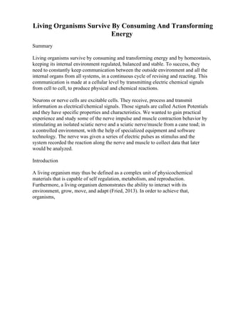 Living Organisms Survive By Consuming And Transforming
Energy
Summary
Living organisms survive by consuming and transforming energy and by homeostasis,
keeping its internal environment regulated, balanced and stable. To success, they
need to constantly keep communication between the outside environment and all the
internal organs from all systems, in a continuous cycle of revising and reacting. This
communication is made at a cellular level by transmitting electric chemical signals
from cell to cell, to produce physical and chemical reactions.
Neurons or nerve cells are excitable cells. They receive, process and transmit
information as electrical/chemical signals. Those signals are called Action Potentials
and they have specific properties and characteristics. We wanted to gain practical
experience and study some of the nerve impulse and muscle contraction behavior by
stimulating an isolated sciatic nerve and a sciatic nerve/muscle from a cane toad; in
a controlled environment, with the help of specialized equipment and software
technology. The nerve was given a series of electric pulses as stimulus and the
system recorded the reaction along the nerve and muscle to collect data that later
would be analyzed.
Introduction
A living organism may thus be defined as a complex unit of physicochemical
materials that is capable of self regulation, metabolism, and reproduction.
Furthermore, a living organism demonstrates the ability to interact with its
environment, grow, move, and adapt (Fried, 2013). In order to achieve that,
organisms,
 