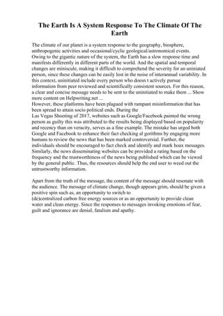 The Earth Is A System Response To The Climate Of The
Earth
The climate of our planet is a system response to the geography, biosphere,
anthropogenic activities and occasional/cyclic geological/astronomical events.
Owing to the gigantic nature of the system, the Earth has a slow response time and
manifests differently in different parts of the world. And the spatial and temporal
changes are miniscule, making it difficult to comprehend the severity for an uniniated
person, since these changes can be easily lost in the noise of interannual variability. In
this context, uninitiated include every person who doesn t actively pursue
information from peer reviewed and scientifically consistent sources. For this reason,
a clear and concise message needs to be sent to the uninitiated to make them ... Show
more content on Helpwriting.net ...
However, these platforms have been plagued with rampant misinformation that has
been spread to attain socio political ends. During the
Las Vegas Shooting of 2017, websites such as Google/Facebook painted the wrong
person as guilty this was attributed to the results being displayed based on popularity
and recency than on veracity, serves as a fine example. The mistake has urged both
Google and Facebook to enhance their fact checking al gorithms by engaging more
humans to review the news that has been marked controversial. Further, the
individuals should be encouraged to fact check and identify and mark hoax messages.
Similarly, the news disseminating websites can be provided a rating based on the
frequency and the trustworthiness of the news being published which can be viewed
by the general public. Thus, the resources should help the end user to weed out the
untrustworthy information.
Apart from the truth of the message, the content of the message should resonate with
the audience. The message of climate change, though appears grim, should be given a
positive spin such as, an opportunity to switch to
(de)centralized carbon free energy sources or as an opportunity to provide clean
water and clean energy. Since the responses to messages invoking emotions of fear,
guilt and ignorance are denial, fatalism and apathy.
 
