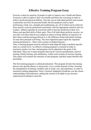 Effective Training Program Essay
Exercise is done by majority of people in order to improve one s health and fitness.
Everyone is able to improve their own health and fitness by exercising in order to
achieve proficient physical abilities. Not only can an individual perform and commit
to particular activities for personal health, but also purposes such as sport
performance, body size, strength and conditioning, etc; all of which can be achieved
from specific exercises performed consistently with the appropriate nutrition and rest
in place. Athletes typically do exercisein order to become proficient at their own
fitness and specified skills of their sport. Thus if all individuals perform exercise, we
can refer even those that do not compete at sports as being athletes in respective of
their fitness and becoming proficient at it; the difference being individuals training
for only their personal well being. The most important aspect upon the outputted
training performed is... Show more content on Helpwriting.net ...
Thus, a training program must be utilized to help adapt the body to perform specific
tasks at a certain level. An effective training program is essential in order to
maximize results over time, and programs can be adjusted to the goals of the
individual. There are 4 major programs that can be viewed: periodization, interval
training, fartlek training, and calisthenics; widely used systems of exercise training.
This report will examine the structure of each program, and their major benefits and
drawbacks.
The first training program is called periodization. This program divides the training
process into specific phases or mesocycles, over a certain amount of time, focusing
the manipulation of training variables such as loads, sets, and repetitions, in order to
maximize training adaptations. Selye s General Adaptation Syndrome was the classic
understanding of periodization, stating that systems will adapt to any stressors
experienced in attempt to meet the
 