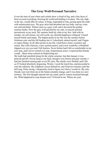 The Gray Wolf-Personal Narrative
It was the time of year when each exhale drew a cloud of fog, and a fine layer of
frost covered everything, freezing the world and holding it in place. The sun, high
in the sky, would offer no solace. It hung, suspended in time, gazing upon the earth
with uninterested eyes. The gray skies had absorbed into my body, and my veins
ran cold and bitter. Winter came as a gray wolf, and it devoured the golden
summer lambs. Now the gray wolf perched by my side, its muzzle pointed
precariously at my neck. My summer lamb lay slain at my feet. And with its
murder, my self esteem, my self worth, my cheerful happiness collapsed. I found
myself lonely and empty. The highest point in my life was the summer before
freshman year, and the fall leading into it. I absolutely adored myself, and I began
to expect things. In all other points in my life, I had been a loner, eccentric and
erratic. But with a haircut, a new eyeliner pencil, and a new wardrobe, a blindfold
slipped over my eyes and I felt fearless. Never before had I felt so comfortable in my
own skin, and I never wanted it to stop. Expectations arose. I expected that friends
would... Show more content on Helpwriting.net ...
My lamb had stumbled along for the whole semester, but that January it was
pierced and fell. Sweat clung to my back, though it was frozen and gray outside, I
had just finished running laps in my PE class. My cheeks were flushed, and I felt
as if I looked absolutely disgusting. Warily, I eyed the lunch line, and proceeded to
scan the cafeteria. My cellphone screen flashed on, and I had two minutes until the
bell rang. Pulse racing, I desperately tried to figure out where I would sit. My only
friends were torn from me in the brutal schedule change, and I was alone in a new
territory. The first thought entered into my mind, and its venom streamed through
me. What happened to your dreams now? It hissed to me. Where are your
 