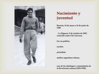Rosario, 14 de mayo o 14 de junio de
1928
- La Higuera, 9 de octubre de 1967,
conocido como Che Guevara,
fue un político
escritor
periodista
médico argentino-cubano,
uno de los ideólogos y comandantes de
la Revolución cubana (1953-1959).
 