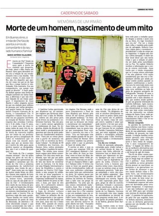 RODRIGO VILLALOBOS / PENSAMENTO / CP
MEMÓRIAS DE UM IRMÃO
Mortedeumhomem,nascimentodeummito
EmBuenosAires,o
irmãodeChefalade
acertoseerrosdo
comandanteedoseu
ladohumanoefamiliar
CADERNODESÁBADO
MARCO ANTÔNIO VILLALOBOS *
De Buenos Aires | Argentina
E
rnesto ou Che? Irmão ou
Comandante? Cinquenta
anos após a morte do
símbolo que desperta,
até hoje, amor e ódio, fomos até
Buenos Aires para descobrir co-
mo era a relação de um revolu-
cionário com a sua família. “Ele
como o irmão, 15 anos mais ve-
lho, não era daqueles que que-
ria ser como teu pai ou do tipo
que fica o tempo inteiro te con-
trolando. Pelo contrário. Era um
companheiro, um amigo com
quem se divertir”. A frase pode-
ria definir apenas uma forma de
relação existente em várias famí-
lias, a diferença é que não esta-
mos falando de um irmão qual-
quer. O depoimento de Juan
Martin é sobre ninguém menos
do que um símbolo para milhões
de pessoas, por várias gerações,
nos quatro cantos do mundo: o
mítico Ernesto Guevara de la
Serna, o Comandante Che. O
simpático e falante Juan nos re-
cebe em seu pequeno escritório
no coração de Buenos Aires, na
esquina das avenidas Corrien-
tes e 9 de Julho. Com 74 anos,
ele é o mais novo de cinco ir-
mãos (além de mais três do se-
gundo casamento do pai). Logo
no início da conversa explica
que ser irmão de um persona-
gem que povoa a imaginação de
todos os românticos que so-
nham com um mundo mais
igual, mas que ao mesmo tem-
po é motivo de ódio para quem
prefere manter as desigualda-
des, não é ser o irmão de qual-
quer um.
“Ser irmão do Che é sempre
chamar atenção”. Isto há muito
tempo faz parte de seu dia a
dia. “Quando me apresentam pa-
ra alguém e anunciam que sou
irmão do Che vem a surpresa
acompanhada da indefectível
pergunta: mas irmão de pai e
mãe?” Juan conta que em segui-
da muitos ainda ficam em dúvi-
da e fazem uma espécie de teste
visual o revisando de cima a bai-
xo, muitas vezes, “pensando,
acho eu: mas ele não pode ser ir-
mão do Che”. O revolucionário
deve muito da sua forma de pen-
sar e agir em função das circuns-
tâncias de sua família, somadas
ao contexto internacional de um
mundo onde a Guerra Fria se
mostrava cada dia mais quente.
“Nossa família era muito ativa
politicamente do ponto de vista
da discussão, da abertura e de
estar discutindo sempre o que
estava acontecendo em todo o
cenário mundial”, destaca Juan.
A América Latina garroteada
por ditaduras ou, no mínimo,
por regimes que flertavam aber-
tamente com a falta de liberda-
de, cobrou um alto preço para
quem levava na assinatura o so-
brenome Guevara. Não são pou-
cas e muito menos agradáveis
as lembranças de Juan. Na Ar-
gentina, depois da década de 30,
virou moda a predominância de
governos que nem de perto pode-
riam ser considerados democrá-
ticos. “Para nós as coisas piora-
ram a partir do momento em
que o Che se envolveu na Revo-
lução Cubana”. Na década de 60
a residência dos Guevara, em
Buenos Aires, sofreu atentados
com bombas e também foi metra-
lhada. “Na minha casa nunca
houve espaço para ideias conser-
vadoras. Era uma casa muito po-
litizada, mas não por um parti-
do especificamente”. Exemplos
de luta são fáceis de encontrar
entre os Guevara. Um tio lutou
em uma Brigada Internacional a
favor da República e contra o
fascismo na Guerra Civil Espa-
nhola; a mãe sempre foi solidá-
ria com as lutas populares; o
pai, um tipo que rompia com os
esquemas tradicionais da época;
o irmão Roberto foi preso no Mé-
xico, e Juan, por mais de oito
anos, foi o prisioneiro número
449 da ditadura argentina.
A vitória dos “barbudos” com
a fuga do ditador cubano
Fulgêncio Batista para os Esta-
dos Unidos no primeiro dia de
1959 proporcionou o tão espera-
do encontro de toda família em
sete anos. Juan não via o irmão
desde 1953, quando ele estava
entre a Guatemala e o México
em mais uma de suas frequen-
tes viagens. Em Havana, onde o
povo comemorava o final de
uma ditadura que deixou pelo
menos 20 mil mortos, percebeu
uma grande mudança. “As lutas
revolucionárias dele fizeram
com que eu deixasse um irmão
e encontrasse um comandante”.
Juan tinha que tratar Che como
comandante, mas no pouco tem-
po que conseguiam ficar sozi-
nhos a conversa era com o Er-
nesto. “Era um bate-papo com
muita alegria quando ele me per-
guntava coisas de Buenos Aires
e mostrava também sua preocu-
pação sobre o que eu gostaria
de fazer de minha vida”.
O sorriso se abre, e nem os
58 anos que separam 1959 de
2017 conseguem diminuir o bri-
lho nos olhos de Juan ao lem-
brar, como se fosse um filme, da-
quele momento único vivido pe-
los cubanos. Estavam em um ho-
tel que se chamava Hilton e ago-
ra é Habana Libre. O térreo era
como se fosse um quartel gene-
ral dos revolucionários: todos ali
com seus uniformes esfarrapa-
dos pelas lutas que enfrentaram
na serra. De repente passa por
ali Errol Flynn, um dos grandes
artistas da história do cinema,
lado a lado com um grupo de
guerrilheiros. “Eu acho que ele
não estava entendendo nada”,
lembra Juan. Mas o tempo de
sorrir durou pouco para família
e mais uma vez o Che cometeu
o que era avaliado como um er-
ro por seu companheiro de luta,
Fidel Castro. Juan reforça que o
cubano sempre dizia que “Gue-
vara não deveria meter-se de
peito aberto em tudo.” Passados
50 anos de sua morte o que pa-
ra Fidel foi uma falha, para o ir-
mão do Che não deixa de ser
uma virtude. “Os dirigentes de-
vem se envolver diretamente na
luta, meter os peitos. Quem man-
da nos outros são os políticos.
Estar na frente, como ele sem-
pre esteve, também é saber que
pode morrer e foi isto que acon-
teceu”. Para Juan, o erro cometi-
do por Guevara foi ter confiado
no Partido Comunista Boliviano
que, por estar seguindo a linha
política e estratégica utilizada
na época pela União Soviética,
acabou traindo o revolucionário
argentino.
Um dia era verdade
Falta de apuração adequada,
estratégia para vender jornal e
até mesmo desejo de uma im-
prensa cuja linha editorial se
misturava com os ideais das di-
taduras que vigoravam na épo-
ca. Qualquer que seja o motivo,
o certo é que se dependesse de
parte da mídia, Ernesto Che
Guevara seria o homem que
morreu várias vezes. Juan desta-
ca que as notícias eram as mais
alarmantes possíveis: “todo gru-
po aniquilado e entre eles sem-
pre um médico argentino”. Mas
no dia 9 de outubro de 1967, a
informação era correta. Depois
ter sido capturado pelos Ran-
gers, grupo de elite do exército
boliviano, treinado e assessora-
do por americanos, no dia ante-
rior, durante um combate no vi-
larejo de La Higuera, Guevara
foi executado com uma rajada
de metralhadora no interior de
uma pequena escola local. A or-
dem partiu do próprio presiden-
te da Bolívia, general René Bar-
rientos.
Juan lembra como se fosse
hoje. “Dia 10 eu estava saindo
bem cedo para o trabalho quan-
do chegou a notícia e junto com
ela as fotos. Eu logo reconheci
que era ele”. Por ser o irmão
mais velho, e também pela condi-
ção de advogado, Roberto Gue-
vara viajou para o reconhecer e
providenciar a volta do corpo pa-
ra Argentina. A viagem não sur-
tiu o efeito desejado. O chefe mi-
litar local disse que não havia
corpo e que a solução só pode-
ria ser dada pelas autoridades
em La Paz. Na capital, Roberto
recebeu a informação que o cor-
po já estava enterrado. Juan
conta que o irmão respondeu
que se o corpo estava enterrado
e ele não pudesse vê-lo então
consideraria que não era o Che.
Qualquer dúvida que ainda pu-
desse existir acabou quando os
cubanos confirmaram a morte.
Guevara foi enterrado junto com
outros sete guerrilheiros em
uma cova anônima ao lado da
pista do pequeno aeroporto de
Vallegrande. Durante 30 anos o
local de seu sepultamento foi
mantido sob o mais absoluto si-
gilo, que acabou sendo quebra-
do por um general reformado do
exército boliviano. Após escava-
ções, peritos argentinos e cuba-
nos encontraram os restos mor-
tais que hoje estão enterrados
em um mausoléu na cidade
cubana de Santa Clara, onde pe-
la última vez os dois amigos re-
volucionários Fidel e Che se en-
contraram em 1966.
Missão cumprida
As paredes do escritório de
Juan cobertas com fotos e carta-
zes do irmão são a prova contun-
dente de sua admiração, comum
a milhões de pessoas em todo
mundo. A relação familiar certa-
mente garante uma situação
muito especial: “para mim, Er-
nesto é meu irmão de sangue.
Che é meu companheiro de
ideias.” O legado ele define co-
mo as melhores alternativas que
surgem a partir do pensamento
e da forma de agir do irmão.
“Em 63 ele disse: somos mar-
xistas porque é o mais próximo
que se chega hoje em análise so-
cial e política.” Juan defende
que também as novas gerações
devem pensar no marxismo, no
leninismo e no guevarismo co-
mo forma de alcançar o que
seu irmão definia como o Ho-
mem Novo, um revolucionário
que deve trabalhar toda sua vi-
da em nome do bem estar so-
cial. Como guevarista, deseja:
“O feudalismo esperou mil anos
para ser derrubado pelas revo-
luções burguesas. A esperança
é que não tenhamos que espe-
rar até 2600 para que termine
este sistema de domínio globali-
zado”. O caminho foi apresenta-
do pelo Che que segundo Juan
“se definiu marxista, leninista e
só não se declarou guevarista
apenas por um detalhe. Ele era
Che Guevara”.
* Jornalista da Pensamento.org
Juan Guevara: ‘Na minha casa nunca houve espaço para ideias conservadoras. Era uma casa muito politizada’
CORREIO DO POVO
 