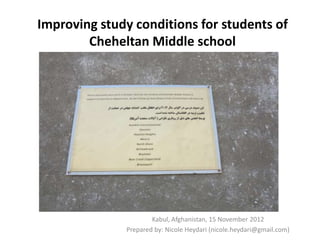 Improving study conditions for students of
        Cheheltan Middle school




                      Kabul, Afghanistan, 15 November 2012
              Prepared by: Nicole Heydari (nicole.heydari@gmail.com)
 