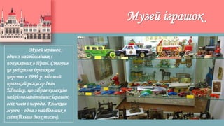 Музей іграшок
Музей іграшок -
один з найвідоміших і
популярних в Празі. Створив
це унікальне іграшкове
царство в 1989 р. відомий
празький режисер Іван
Штайгр, що зібрав колекцію
найрізноманітніших іграшок
всіх часів і народів. Колекція
музею - одна з найбільших в
світі(більше двох тисяч).
 