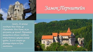 Замок Пернштейн
Замок , де мешкає
загадкова Біла Дама, це
Пернштейн. Біла Дама, як ви
зрозуміли, це привид. Пернштейн
вважається одним з найбільш
неприступних і цікавих замків
країни. За всю історію ця
фортеця ніколи не була
завойована.
 
