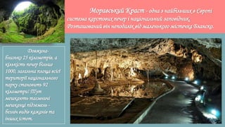 Моравський Краст - одна з найбільших в Європі
система карстових печер і національний заповідник.
Розташований він неподалік від маленького містечка Бланско.
Довжина-
близько 25 кілометрів, а
кількість печер більше
1000, загальна площа всієї
території національного
парку становить 92
кілометри! Тут
мешкають таємничі
мешканці підземель -
безліч видів кажанів та
інших істот.
 