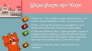 Цікаві факти про Чехію
4
Чеська мова — одна з найбільш важких європейських мов. У ній
існують слова, що складаються тільки з приголосних літер.1
2
3
В Чехії, в 1843 році був придуманий цукор-рафінад, а в місті
Дачице навіть встановлено пам'ятник солодкому кубику.
У Чехії немає бездомних собак, а жителі цієї країни у захваті від
чотириногих друзів настільки, що готові обговорювати їх красу,
особливості породи і навіть стан здоров'я з кожним перехожим,
який зверне на їх вихованця увагу. Це стосується і кішок.
У Празі всього три гілки метро і невеликі відстані між
станціями.
 