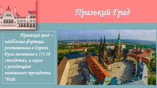 Празький Град
Празький град –
найбільша фортеця,
розташована в Європі.
Була заснована в 17і 18
століттях, а зараз
є резиденцією
нинішнього президента
Чехії.
 