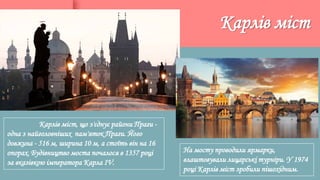 Карлів міст, що з'єднує райони Праги -
одна з найголовніших пам'яток Праги. Його
довжина - 516 м, ширина 10 м, а стоїть він на 16
опорах. Будівництво моста почалося в 1357 році
за вказівкою імператора Карла IV.
Карлів міст
На мосту проводили ярмарки,
влаштовували лицарські турніри. У 1974
році Карлів міст зробили пішохідним.
 