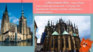 Собор Святого Віта - символ Праги.
Свою історію цей костел веде з 1344 року. Він
багаторазово, близько 6 століть, добудовувався і
удосконалювався.
 