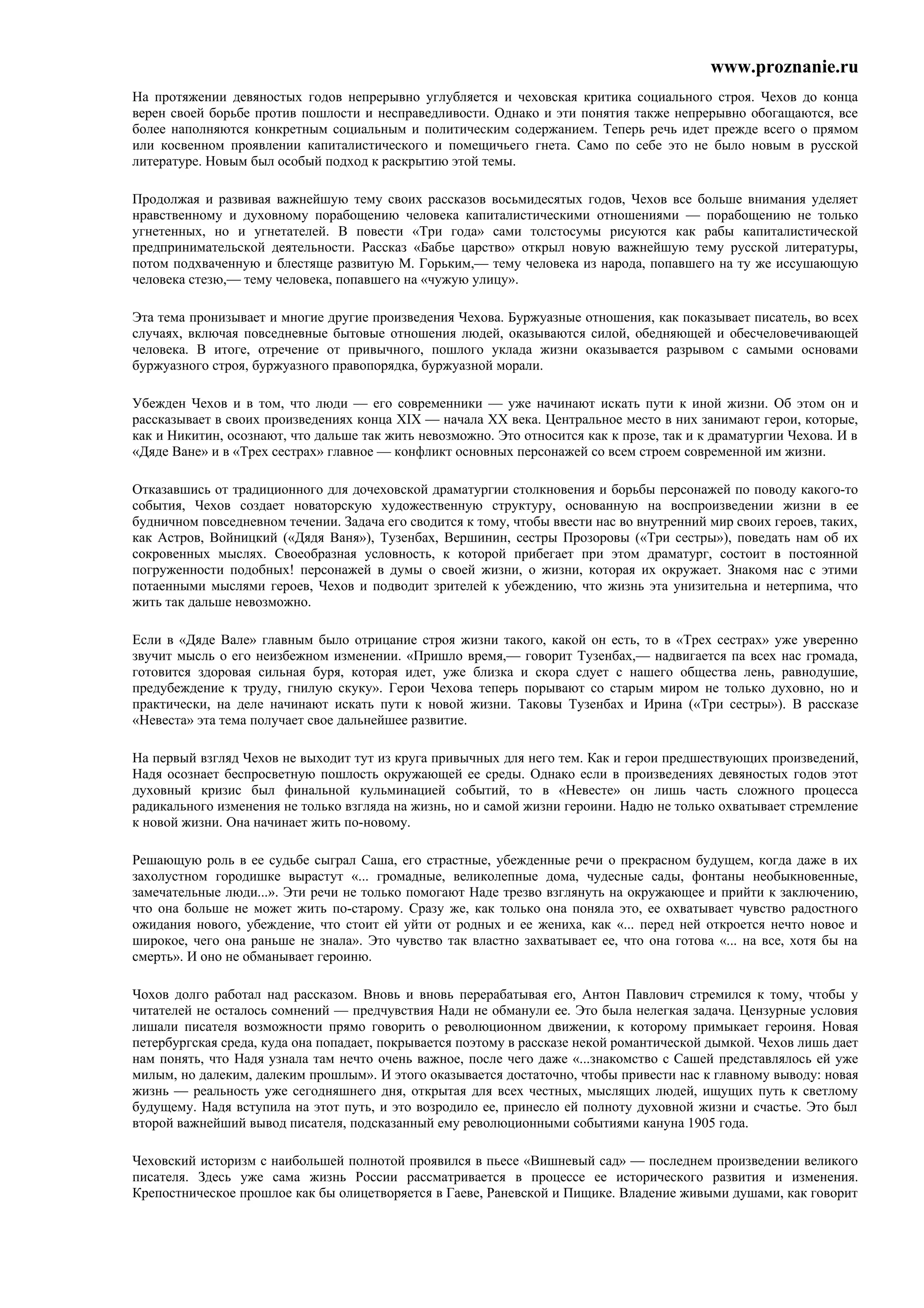 www.proznanie.ru
На протяжении девяностых годов непрерывно углубляется и чеховская критика социального строя. Чехов до конца
верен своей борьбе против пошлости и несправедливости. Однако и эти понятия также непрерывно обогащаются, все
более наполняются конкретным социальным и политическим содержанием. Теперь речь идет прежде всего о прямом
или косвенном проявлении капиталистического и помещичьего гнета. Само по себе это не было новым в русской
литературе. Новым был особый подход к раскрытию этой темы.

Продолжая и развивая важнейшую тему своих рассказов восьмидесятых годов, Чехов все больше внимания уделяет
нравственному и духовному порабощению человека капиталистическими отношениями — порабощению не только
угнетенных, но и угнетателей. В повести «Три года» сами толстосумы рисуются как рабы капиталистической
предпринимательской деятельности. Рассказ «Бабье царство» открыл новую важнейшую тему русской литературы,
потом подхваченную и блестяще развитую М. Горьким,— тему человека из народа, попавшего на ту же иссушающую
человека стезю,— тему человека, попавшего на «чужую улицу».

Эта тема пронизывает и многие другие произведения Чехова. Буржуазные отношения, как показывает писатель, во всех
случаях, включая повседневные бытовые отношения людей, оказываются силой, обедняющей и обесчеловечивающей
человека. В итоге, отречение от привычного, пошлого уклада жизни оказывается разрывом с самыми основами
буржуазного строя, буржуазного правопорядка, буржуазной морали.

Убежден Чехов и в том, что люди — его современники — уже начинают искать пути к иной жизни. Об этом он и
рассказывает в своих произведениях конца XIX — начала XX века. Центральное место в них занимают герои, которые,
как и Никитин, осознают, что дальше так жить невозможно. Это относится как к прозе, так и к драматургии Чехова. И в
«Дяде Ване» и в «Трех сестрах» главное — конфликт основных персонажей со всем строем современной им жизни.

Отказавшись от традиционного для дочеховской драматургии столкновения и борьбы персонажей по поводу какого-то
события, Чехов создает новаторскую художественную структуру, основанную на воспроизведении жизни в ее
будничном повседневном течении. Задача его сводится к тому, чтобы ввести нас во внутренний мир своих героев, таких,
как Астров, Войницкий («Дядя Ваня»), Тузенбах, Вершинин, сестры Прозоровы («Три сестры»), поведать нам об их
сокровенных мыслях. Своеобразная условность, к которой прибегает при этом драматург, состоит в постоянной
погруженности подобных! персонажей в думы о своей жизни, о жизни, которая их окружает. Знакомя нас с этими
потаенными мыслями героев, Чехов и подводит зрителей к убеждению, что жизнь эта унизительна и нетерпима, что
жить так дальше невозможно.

Если в «Дяде Вале» главным было отрицание строя жизни такого, какой он есть, то в «Трех сестрах» уже уверенно
звучит мысль о его неизбежном изменении. «Пришло время,— говорит Тузенбах,— надвигается па всех нас громада,
готовится здоровая сильная буря, которая идет, уже близка и скора сдует с нашего общества лень, равнодушие,
предубеждение к труду, гнилую скуку». Герои Чехова теперь порывают со старым миром не только духовно, но и
практически, на деле начинают искать пути к новой жизни. Таковы Тузенбах и Ирина («Три сестры»). В рассказе
«Невеста» эта тема получает свое дальнейшее развитие.

На первый взгляд Чехов не выходит тут из круга привычных для него тем. Как и герои предшествующих произведений,
Надя осознает беспросветную пошлость окружающей ее среды. Однако если в произведениях девяностых годов этот
духовный кризис был финальной кульминацией событий, то в «Невесте» он лишь часть сложного процесса
радикального изменения не только взгляда на жизнь, но и самой жизни героини. Надю не только охватывает стремление
к новой жизни. Она начинает жить по-новому.

Решающую роль в ее судьбе сыграл Саша, его страстные, убежденные речи о прекрасном будущем, когда даже в их
захолустном городишке вырастут «... громадные, великолепные дома, чудесные сады, фонтаны необыкновенные,
замечательные люди...». Эти речи не только помогают Наде трезво взглянуть на окружающее и прийти к заключению,
что она больше не может жить по-старому. Сразу же, как только она поняла это, ее охватывает чувство радостного
ожидания нового, убеждение, что стоит ей уйти от родных и ее жениха, как «... перед ней откроется нечто новое и
широкое, чего она раньше не знала». Это чувство так властно захватывает ее, что она готова «... на все, хотя бы на
смерть». И оно не обманывает героиню.

Чохов долго работал над рассказом. Вновь и вновь перерабатывая его, Антон Павлович стремился к тому, чтобы у
читателей не осталось сомнений — предчувствия Нади не обманули ее. Это была нелегкая задача. Цензурные условия
лишали писателя возможности прямо говорить о революционном движении, к которому примыкает героиня. Новая
петербургская среда, куда она попадает, покрывается поэтому в рассказе некой романтической дымкой. Чехов лишь дает
нам понять, что Надя узнала там нечто очень важное, после чего даже «...знакомство с Сашей представлялось ей уже
милым, но далеким, далеким прошлым». И этого оказывается достаточно, чтобы привести нас к главному выводу: новая
жизнь — реальность уже сегодняшнего дня, открытая для всех честных, мыслящих людей, ищущих путь к светлому
будущему. Надя вступила на этот путь, и это возродило ее, принесло ей полноту духовной жизни и счастье. Это был
второй важнейший вывод писателя, подсказанный ему революционными событиями кануна 1905 года.

Чеховский историзм с наибольшей полнотой проявился в пьесе «Вишневый сад» — последнем произведении великого
писателя. Здесь уже сама жизнь России рассматривается в процессе ее исторического развития и изменения.
Крепостническое прошлое как бы олицетворяется в Гаеве, Раневской и Пищике. Владение живыми душами, как говорит
 