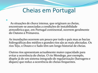 Cheias em Portugal  As situações de chuva intensa, que originam as cheias, encontram-se associadas a condições de instabilidade atmosférica que, em Portugal continental, ocorrem geralmente do Outono à Primavera.As inundações ocorrem um pouco por todo o país mas as bacias hidrográficas dos médios e grandes rios são as mais afectadas. Os rios Tejo, o Douro e o Sado têm um longo historial de cheias.Outros rios apresentam actualmente maior capacidade para evitar a ocorrência de cheias. O rio Mondego, por exemplo, dispõe já de um sistema integrado de regularização (barragens e diques) que reduz a ocorrência de cheias frequentes.