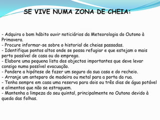 SE VIVE NUMA ZONA DE CHEIA:- Adquira o bom hábito ouvir noticiários da Meteorologia do Outono à Primavera.- Procure informar-se sobre o historial de cheias passadas.- Identifique pontos altos onde se possa refugiar e que estejam o mais perto possível de casa ou do emprego.- Elabore uma pequena lista dos objectos importantes que deve levar consigo numa possível evacuação.- Pondere a hipótese de fazer um seguro da sua casa e do recheio.- Arranje um anteparo de madeira ou metal para a porta da rua.- Tenha sempre em casa uma reserva para dois ou três dias de água potável e alimentos que não se estraguem.- Mantenha a limpeza do seu quintal, principalmente no Outono devido à queda das folhas.