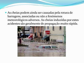As cheias podem ainda ser causadas pela rotura de barragens, associadas ou não a fenómenos meteorológicos adversos. As cheias induzidas por estes acidentes são geralmente de propagação muito rápida.