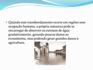 Quando este transbordamento ocorre em regiões sem ocupação humana, a própria natureza pode se encarregar de absorver os excessos de água gradativamente, gerando poucos danos ao ecossistema, mas podendo gerar grandes danos à agricultura.