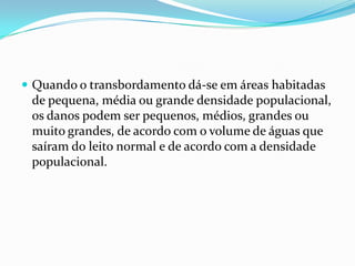 Quando o transbordamento dá-se em áreas habitadas de pequena, média ou grande densidade populacional, os danos podem ser pequenos, médios, grandes ou muito grandes, de acordo com o volume de águas que saíram do leito normal e de acordo com a densidade populacional.