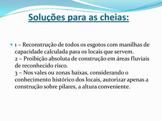 Soluções para as cheias:1 – Reconstrução de todos os esgotos com manilhas de capacidade calculada para os locais que servem.2 – Proibição absoluta de construção em áreas fluviais de reconhecido risco.3 – Nos vales ou zonas baixas, considerando o conhecimento histórico dos locais, autorizar apenas a construção sobre pilares, a altura conveniente.