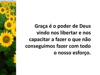 Graça é o poder de Deus 
vindo nos libertar e nos 
capacitar a fazer o que não 
conseguimos fazer com todo 
o nosso esforço. 
 