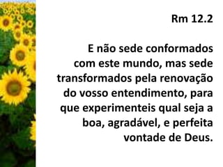 Rm 12.2 
E não sede conformados 
com este mundo, mas sede 
transformados pela renovação 
do vosso entendimento, para 
que experimenteis qual seja a 
boa, agradável, e perfeita 
vontade de Deus. 
 