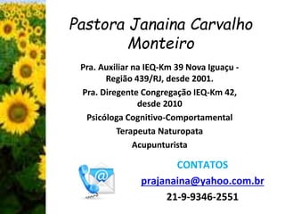 Pastora Janaina Carvalho 
Monteiro 
Pra. Auxiliar na IEQ-Km 39 Nova Iguaçu - 
Região 439/RJ, desde 2001. 
Pra. Diregente Congregação IEQ-Km 42, 
desde 2010 
Psicóloga Cognitivo-Comportamental 
Terapeuta Naturopata 
Acupunturista 
CONTATOS 
prajanaina@yahoo.com.br 
21-9-9346-2551 
