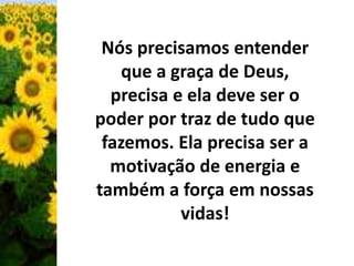 Nós precisamos entender 
que a graça de Deus, 
precisa e ela deve ser o 
poder por traz de tudo que 
fazemos. Ela precisa ser a 
motivação de energia e 
também a força em nossas 
vidas! 
 