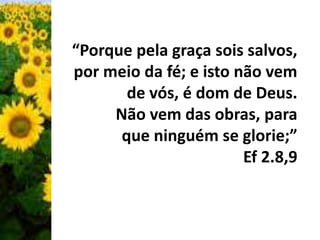 “Porque pela graça sois salvos, 
por meio da fé; e isto não vem 
de vós, é dom de Deus. 
Não vem das obras, para 
que ninguém se glorie;” 
Ef 2.8,9 
 