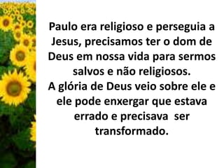 Paulo era religioso e perseguia a 
Jesus, precisamos ter o dom de 
Deus em nossa vida para sermos 
salvos e não religiosos. 
A glória de Deus veio sobre ele e 
ele pode enxergar que estava 
errado e precisava ser 
transformado. 
 